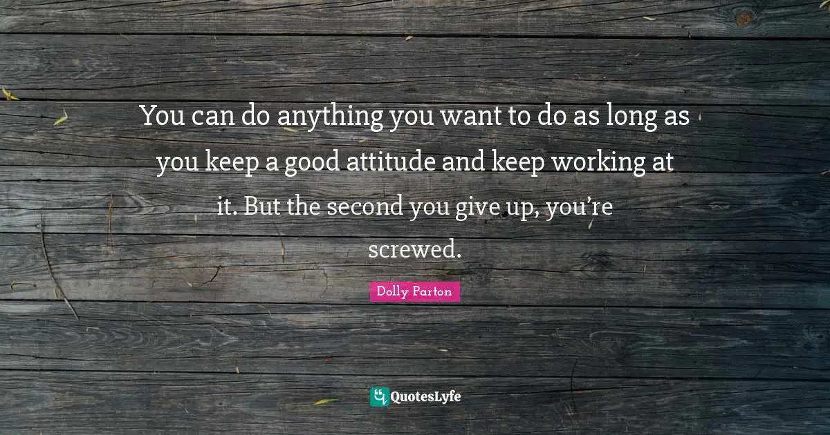 You can do anything you want to do as long as you keep a good attitude and keep working at it. But the second you give up, you’re screwed.