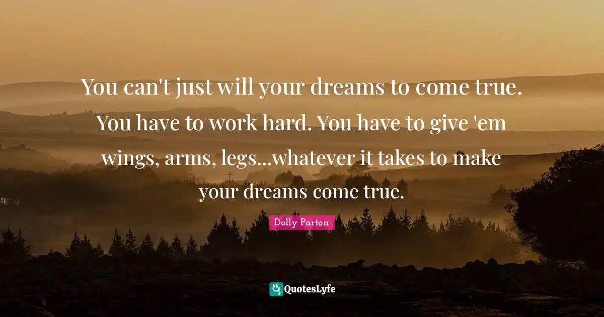 You can't just will your dreams to come true. You have to work hard. You have to give 'em wings, arms, legs...whatever it takes to make your dreams come true.