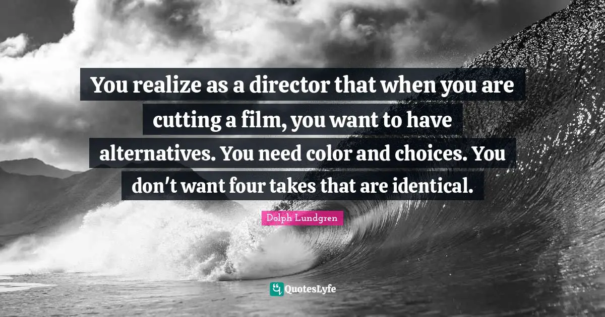 You realize as a director that when you are cutting a film, you want to have alternatives. You need color and choices. You don't want four takes that are identical.