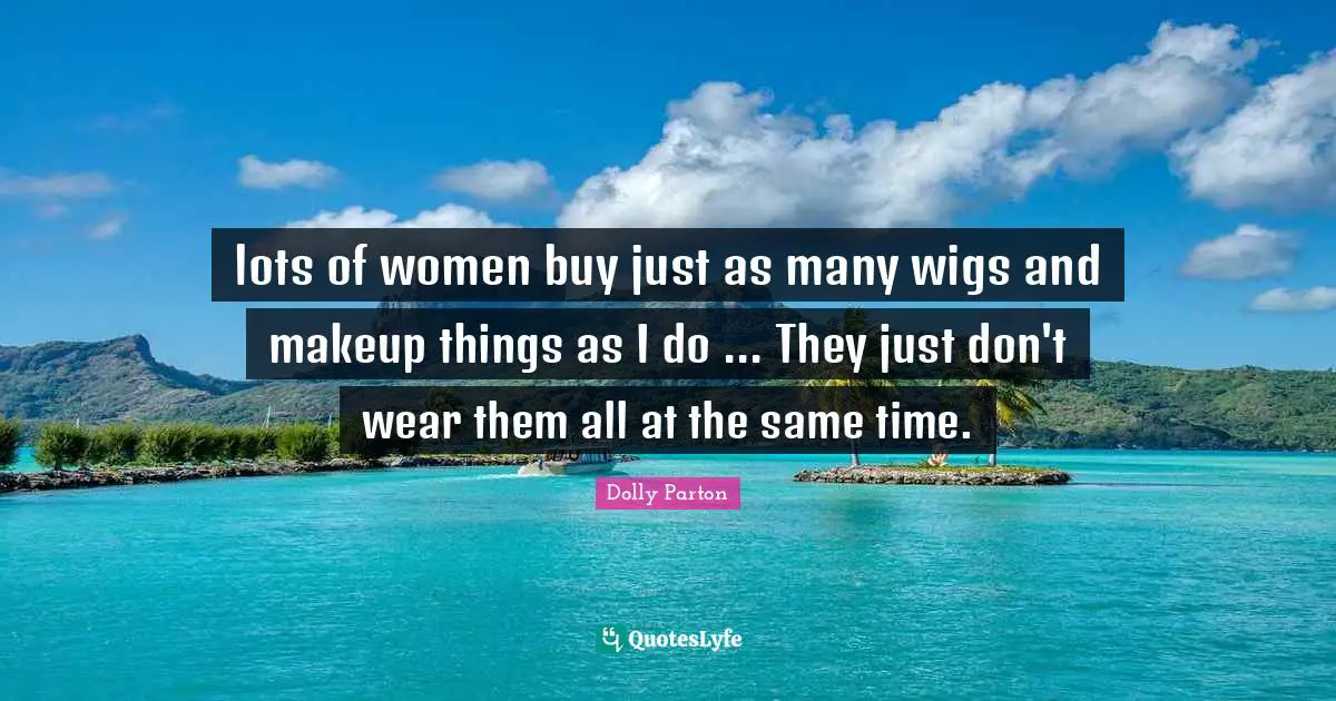 lots of women buy just as many wigs and makeup things as I do ... They just don't wear them all at the same time.