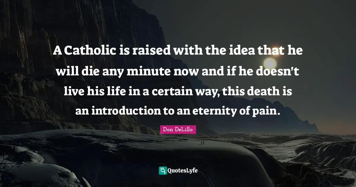 A Catholic is raised with the idea that he will die any minute now and if he doesn't live his life in a certain way, this death is an introduction to an eternity of pain.