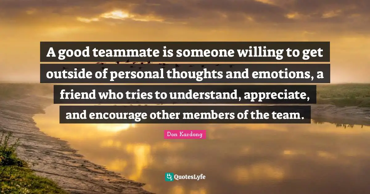 A good teammate is someone willing to get outside of personal thoughts and emotions, a friend who tries to understand, appreciate, and encourage other members of the team.