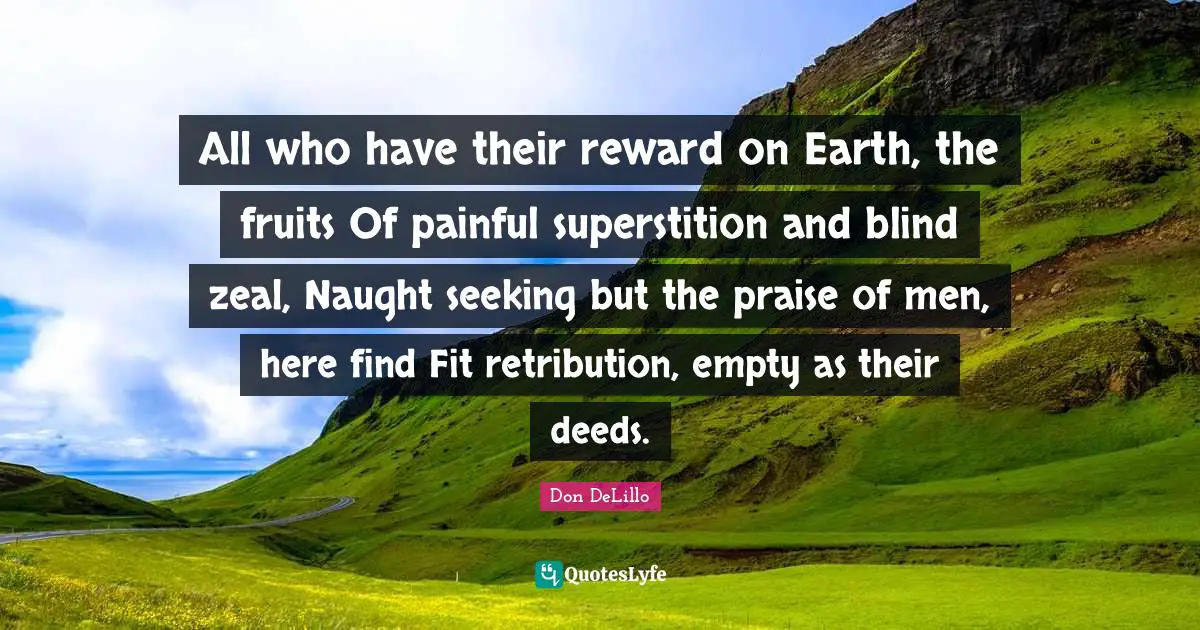 All who have their reward on Earth, the fruits Of painful superstition and blind zeal, Naught seeking but the praise of men, here find Fit retribution, empty as their deeds.
