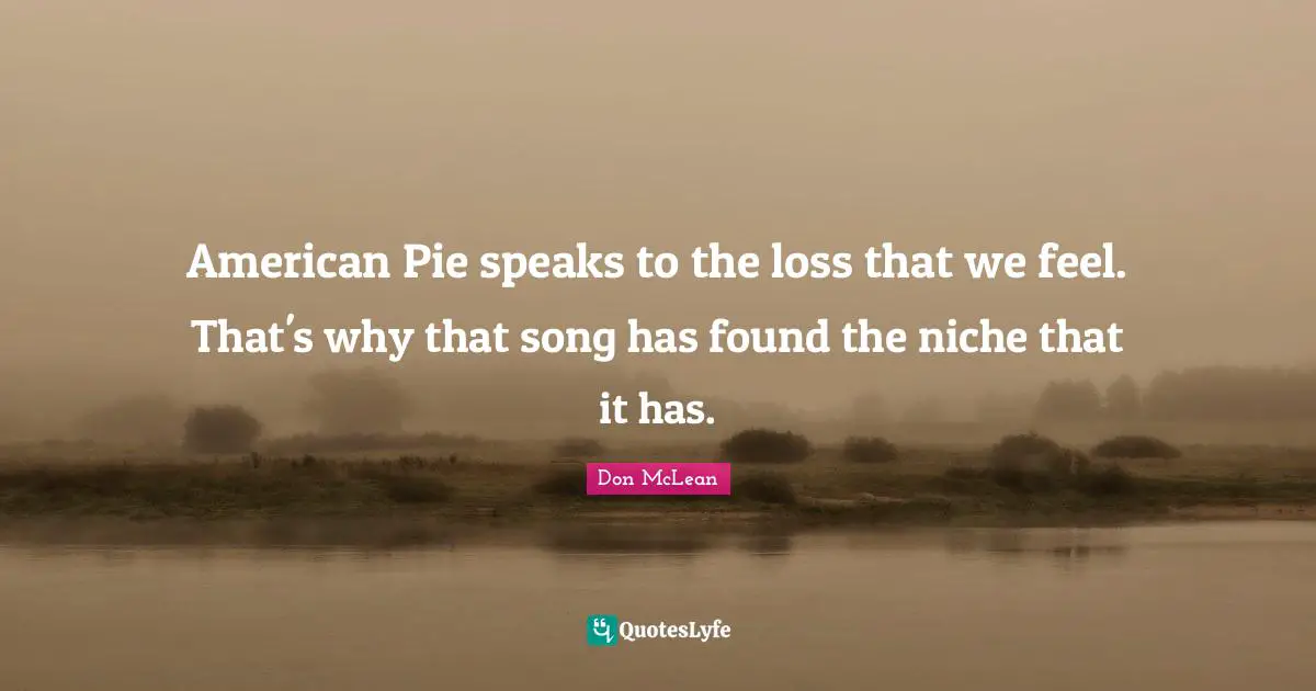 American Pie speaks to the loss that we feel. That's why that song has found the niche that it has.