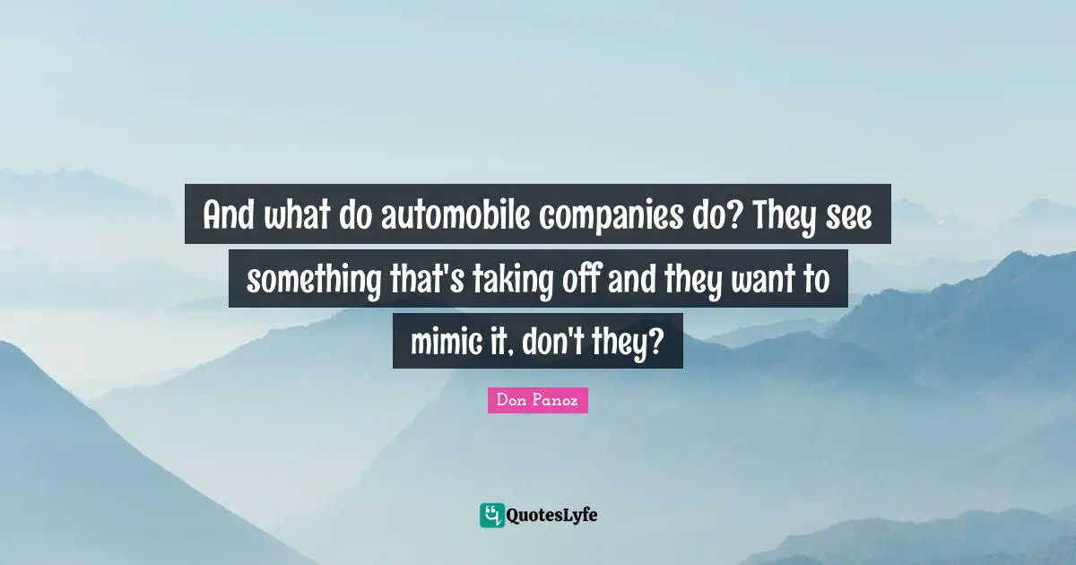 And what do automobile companies do? They see something that's taking off and they want to mimic it, don't they?