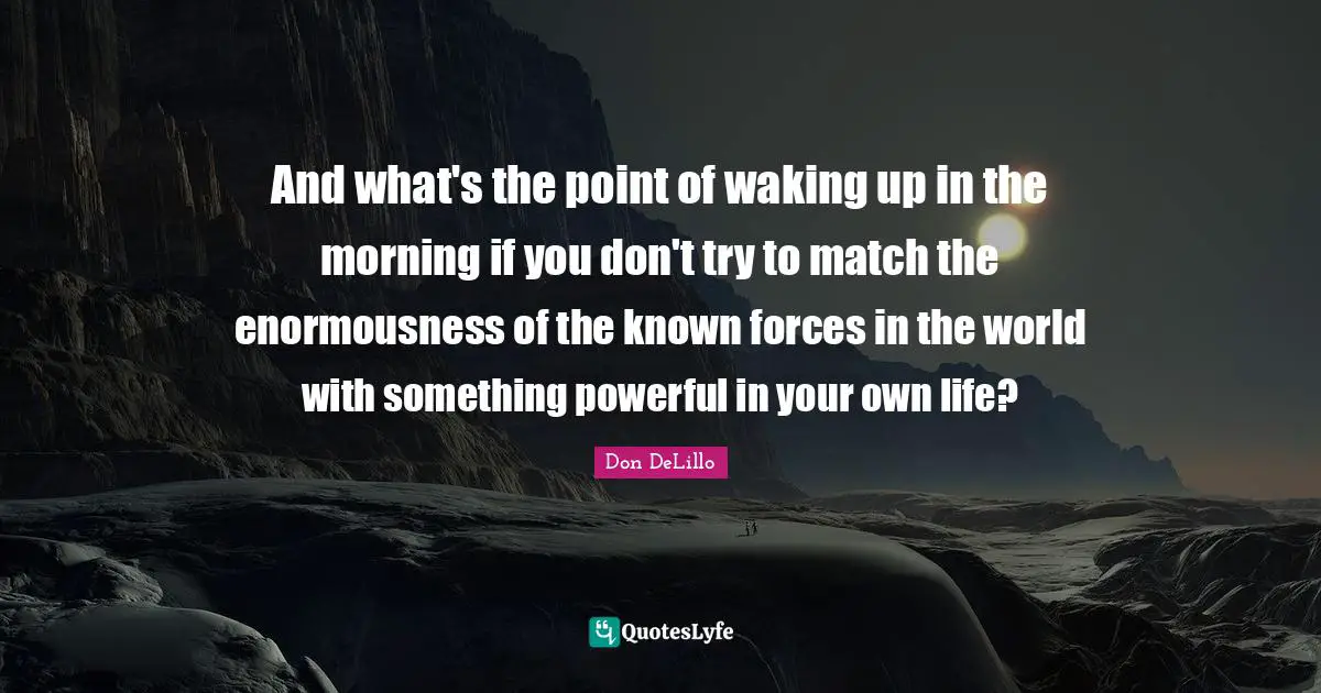 Don DeLillo Quotes: "And what's the point of waking up in the morning if you don't try to match the enormousness of the known forces in the world with something powerful in your own life?"
