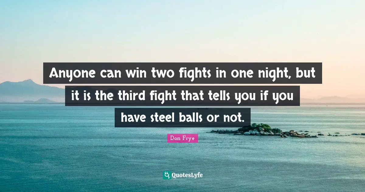 Anyone can win two fights in one night, but it is the third fight that tells you if you have steel balls or not.