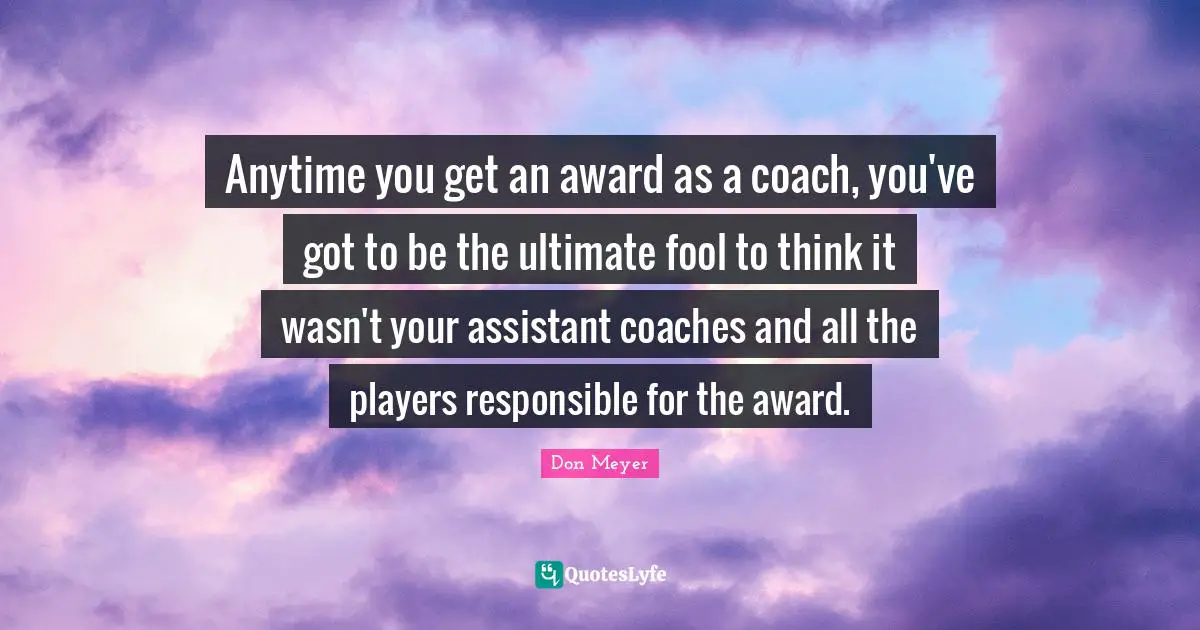 Anytime you get an award as a coach, you've got to be the ultimate fool to think it wasn't your assistant coaches and all the players responsible for the award.