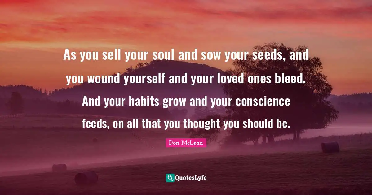 As you sell your soul and sow your seeds, and you wound yourself and your loved ones bleed. And your habits grow and your conscience feeds, on all that you thought you should be.