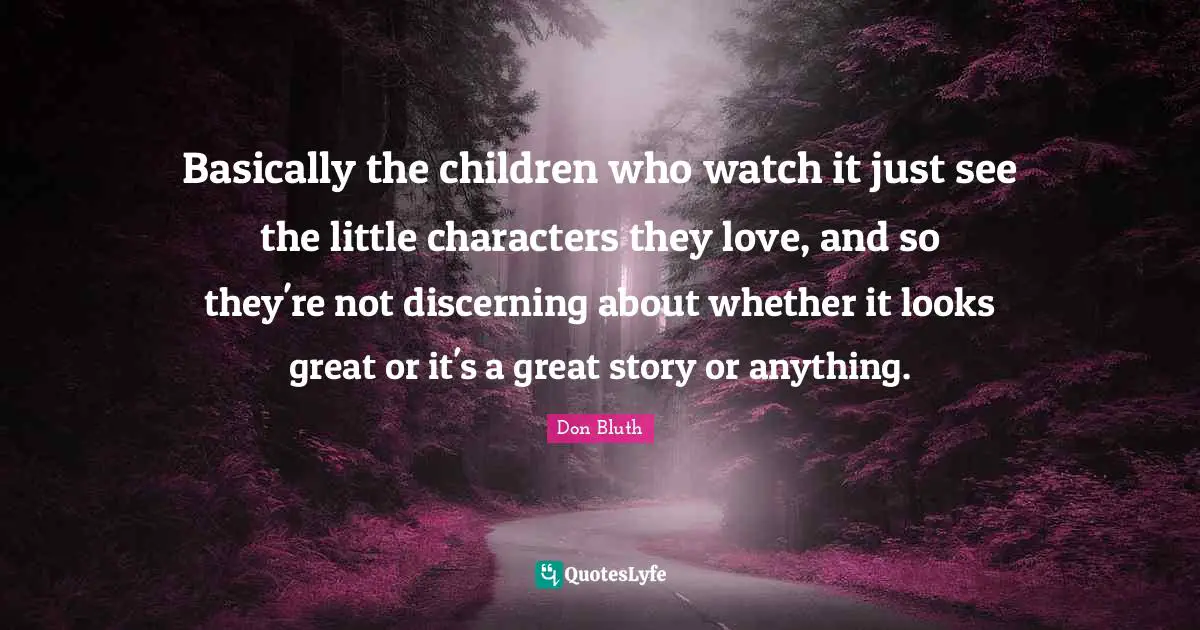 Basically the children who watch it just see the little characters they love, and so they're not discerning about whether it looks great or it's a great story or anything.