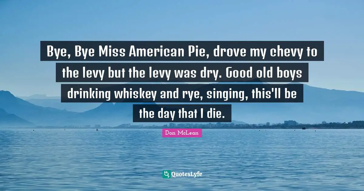 Bye, Bye Miss American Pie, drove my chevy to the levy but the levy was dry. Good old boys drinking whiskey and rye, singing, this'll be the day that I die.