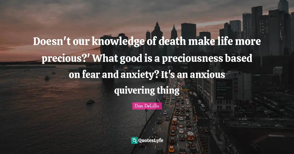 Doesn't our knowledge of death make life more precious?' What good is a preciousness based on fear and anxiety? It's an anxious quivering thing
