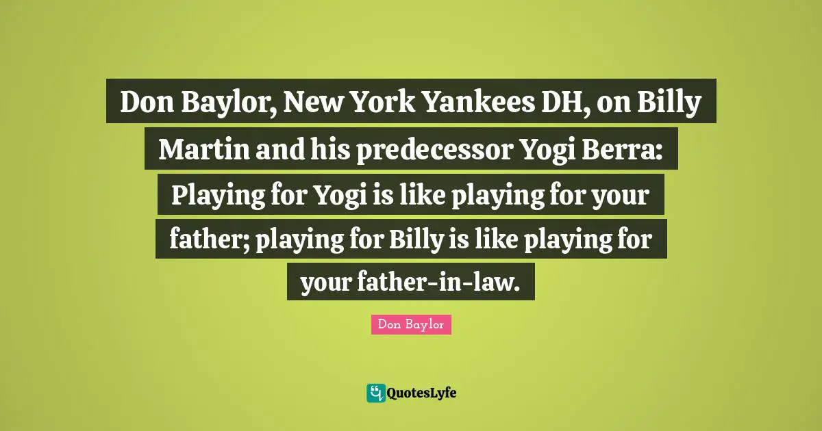 Don Baylor, New York Yankees DH, on Billy Martin and his predecessor Yogi Berra: Playing for Yogi is like playing for your father; playing for Billy is like playing for your father-in-law.