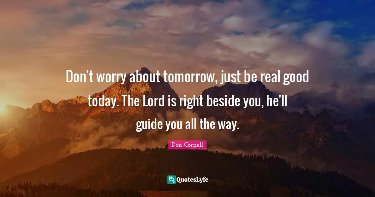 Don't worry about tomorrow, just be real good today. The Lord is right beside you, he'll guide you all the way.