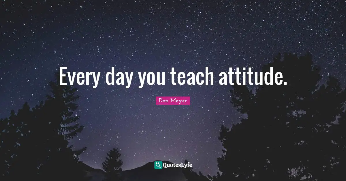 Every day you teach attitude.