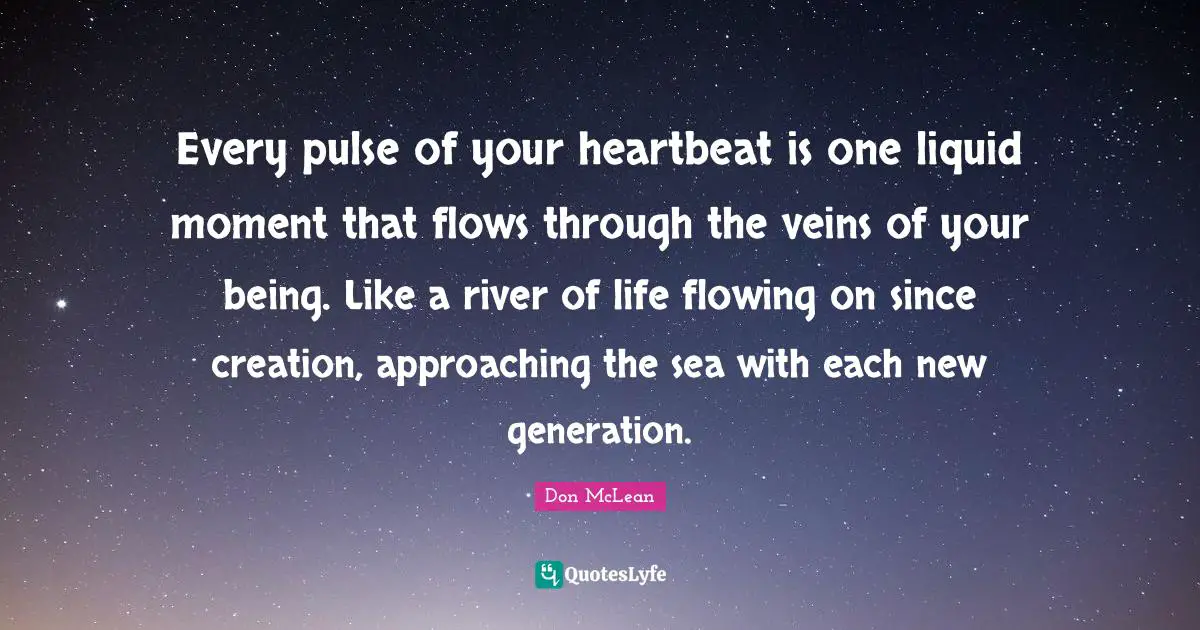 Every pulse of your heartbeat is one liquid moment that flows through the veins of your being. Like a river of life flowing on since creation, approaching the sea with each new generation.