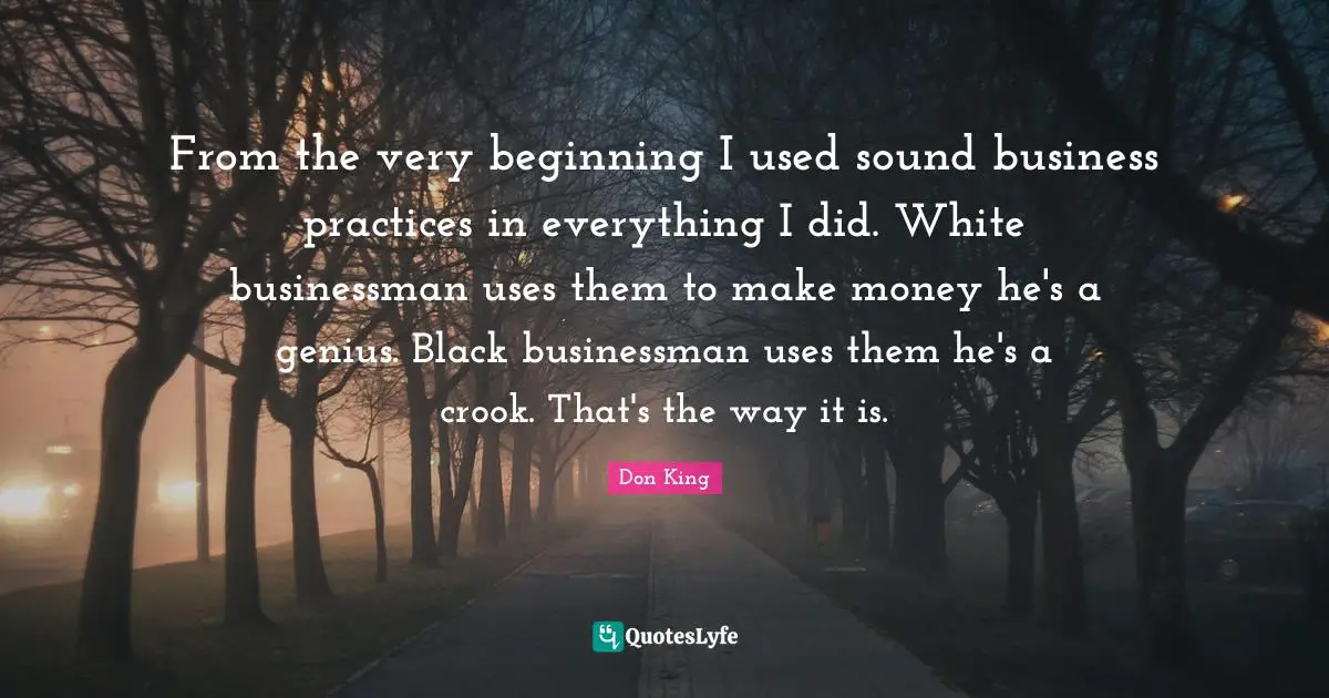 Don King Quotes: "From the very beginning I used sound business practices in everything I did. White businessman uses them to make money he's a genius. Black businessman uses them he's a crook. That's the way it is."