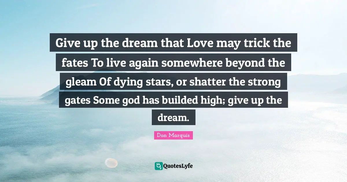 Give up the dream that Love may trick the fates To live again somewhere beyond the gleam Of dying stars, or shatter the strong gates Some god has builded high; give up the dream.