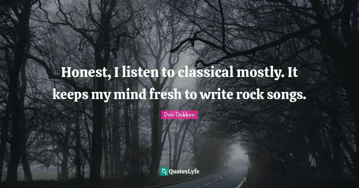 Honest, I listen to classical mostly. It keeps my mind fresh to write rock songs.