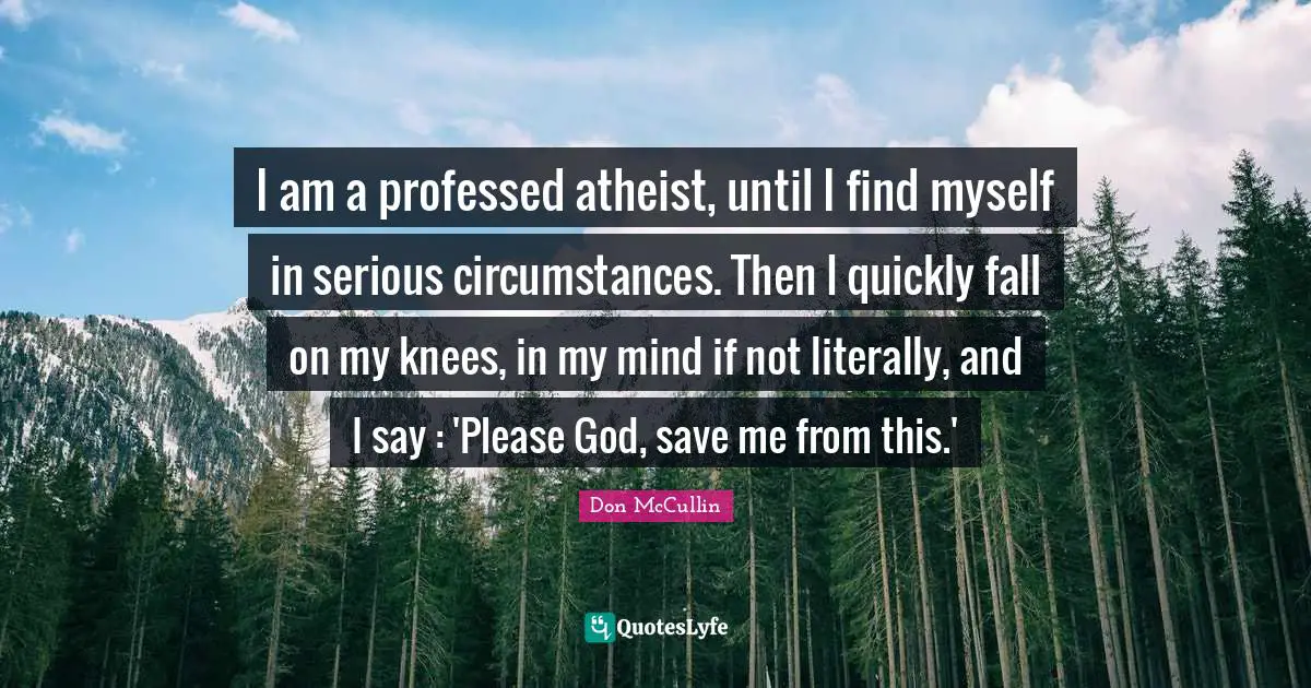 I am a professed atheist, until I find myself in serious circumstances. Then I quickly fall on my knees, in my mind if not literally, and I say : 'Please God, save me from this.'