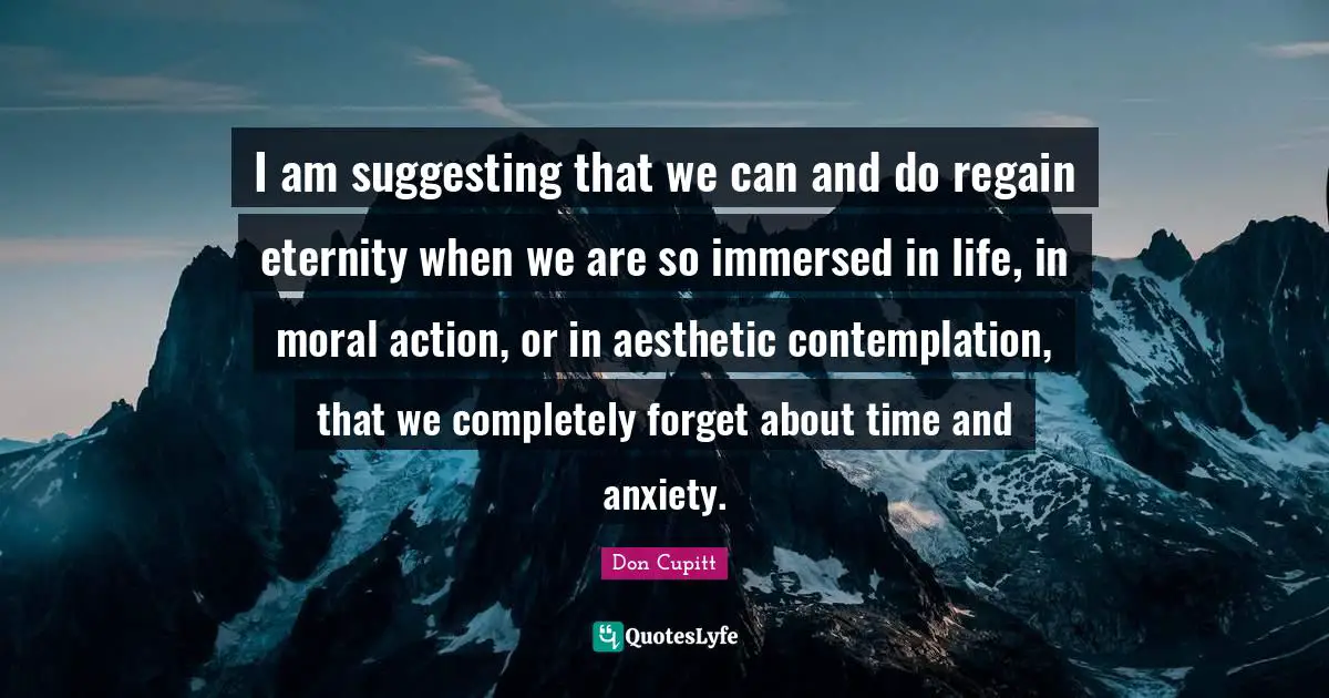 I am suggesting that we can and do regain eternity when we are so immersed in life, in moral action, or in aesthetic contemplation, that we completely forget about time and anxiety.