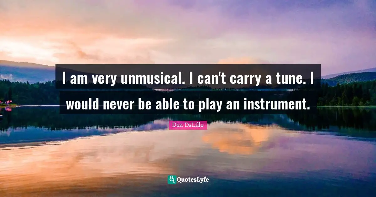 I am very unmusical. I can't carry a tune. I would never be able to play an instrument.