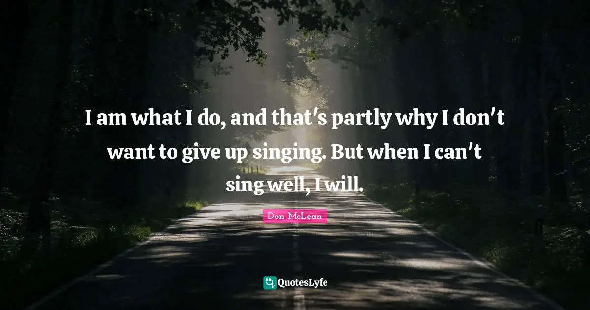I am what I do, and that's partly why I don't want to give up singing. But when I can't sing well, I will.