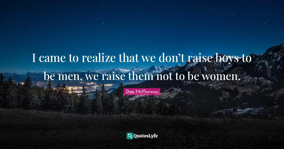 I came to realize that we don’t raise boys to be men, we raise them not to be women.