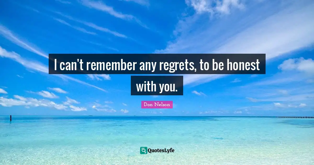 I can't remember any regrets, to be honest with you.