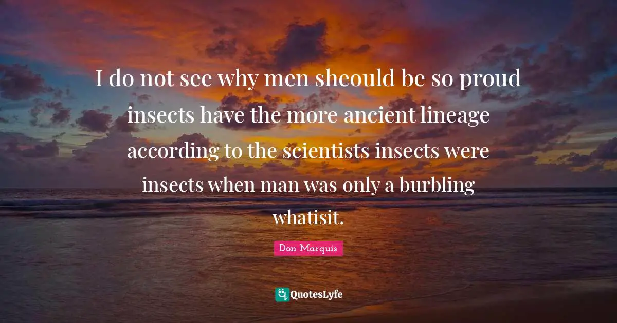 I do not see why men sheould be so proud insects have the more ancient lineage according to the scientists insects were insects when man was only a burbling whatisit.