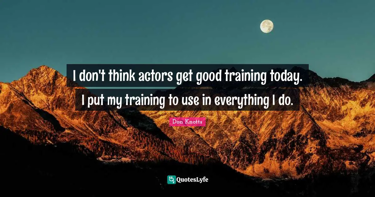I don't think actors get good training today. I put my training to use in everything I do.