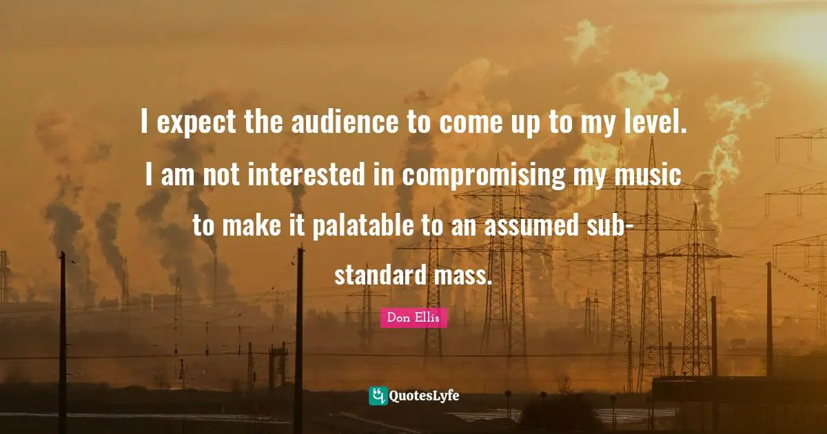 I expect the audience to come up to my level. I am not interested in compromising my music to make it palatable to an assumed sub-standard mass.