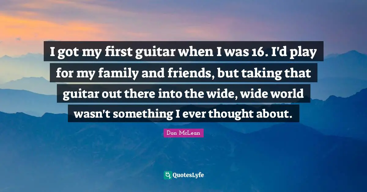 I got my first guitar when I was 16. I'd play for my family and friends, but taking that guitar out there into the wide, wide world wasn't something I ever thought about.