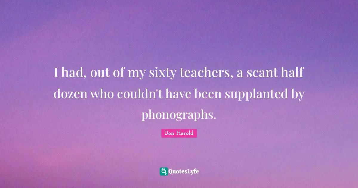 I had, out of my sixty teachers, a scant half dozen who couldn't have been supplanted by phonographs.