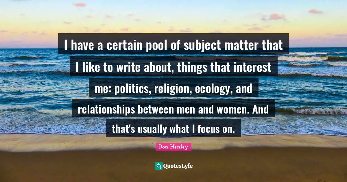 I have a certain pool of subject matter that I like to write about, things that interest me: politics, religion, ecology, and relationships between men and women. And that's usually what I focus on.