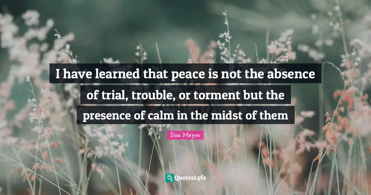 Don Meyer Quotes: "I have learned that peace is not the absence of trial, trouble, or torment but the presence of calm in the midst of them"