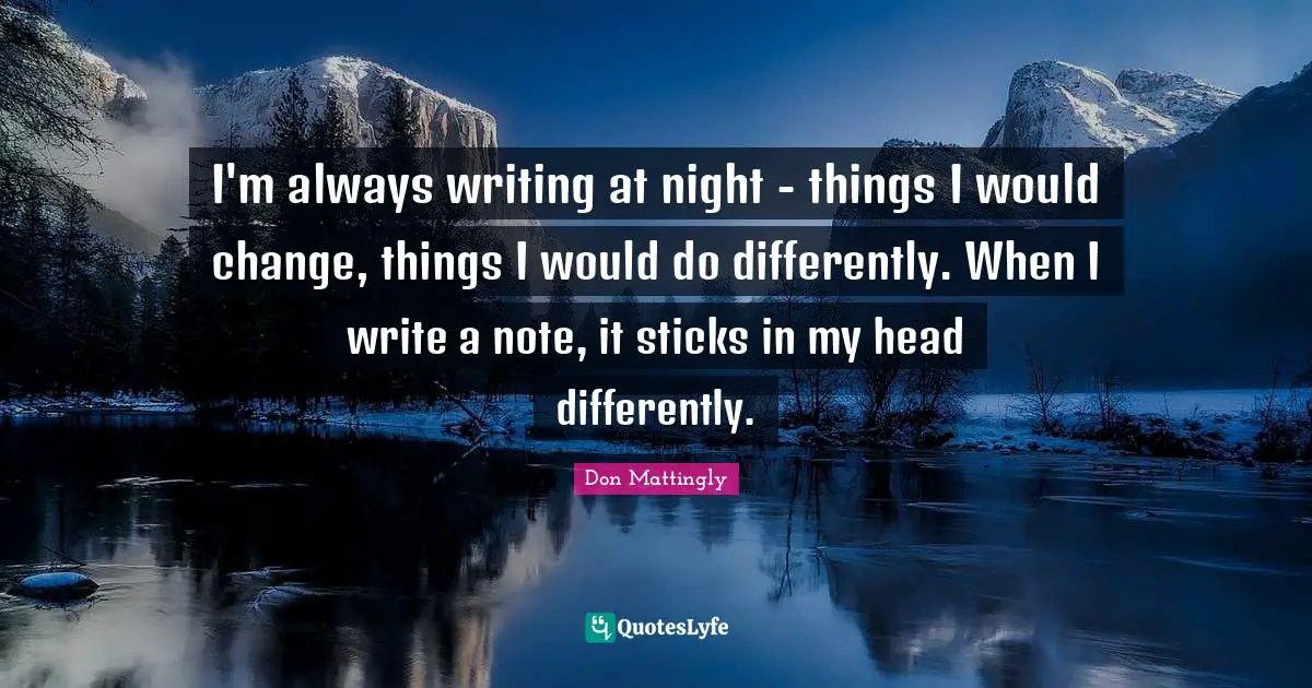 I'm always writing at night - things I would change, things I would do differently. When I write a note, it sticks in my head differently.