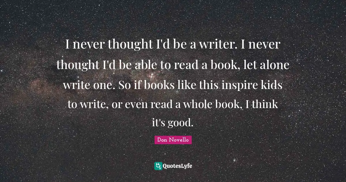 I never thought I'd be a writer. I never thought I'd be able to read a book, let alone write one. So if books like this inspire kids to write, or even read a whole book, I think it's good.