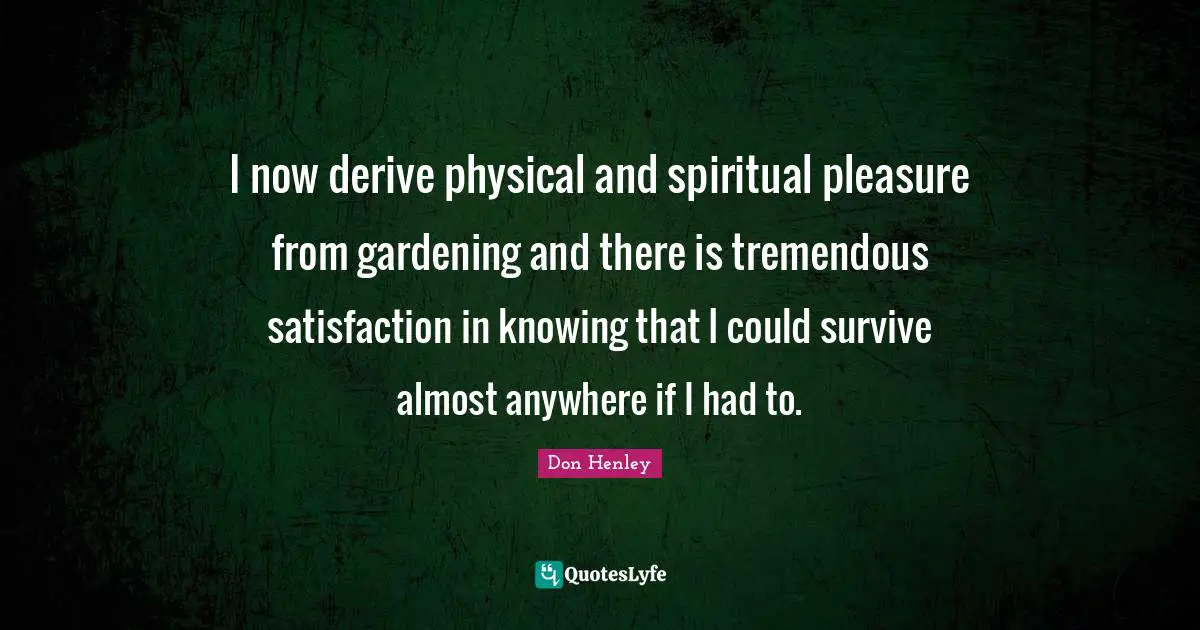 I now derive physical and spiritual pleasure from gardening and there is tremendous satisfaction in knowing that I could survive almost anywhere if I had to.