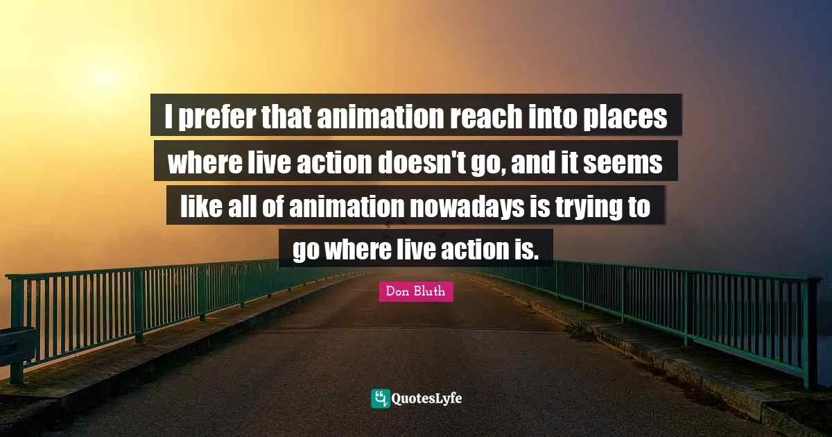 I prefer that animation reach into places where live action doesn't go, and it seems like all of animation nowadays is trying to go where live action is.