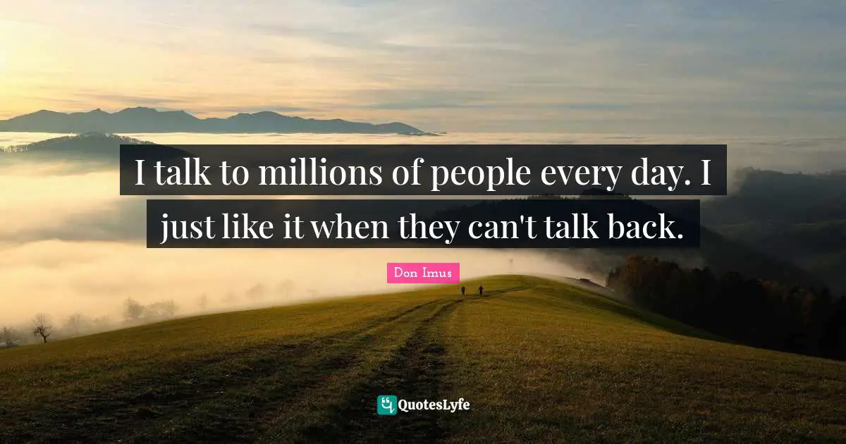I talk to millions of people every day. I just like it when they can't talk back.