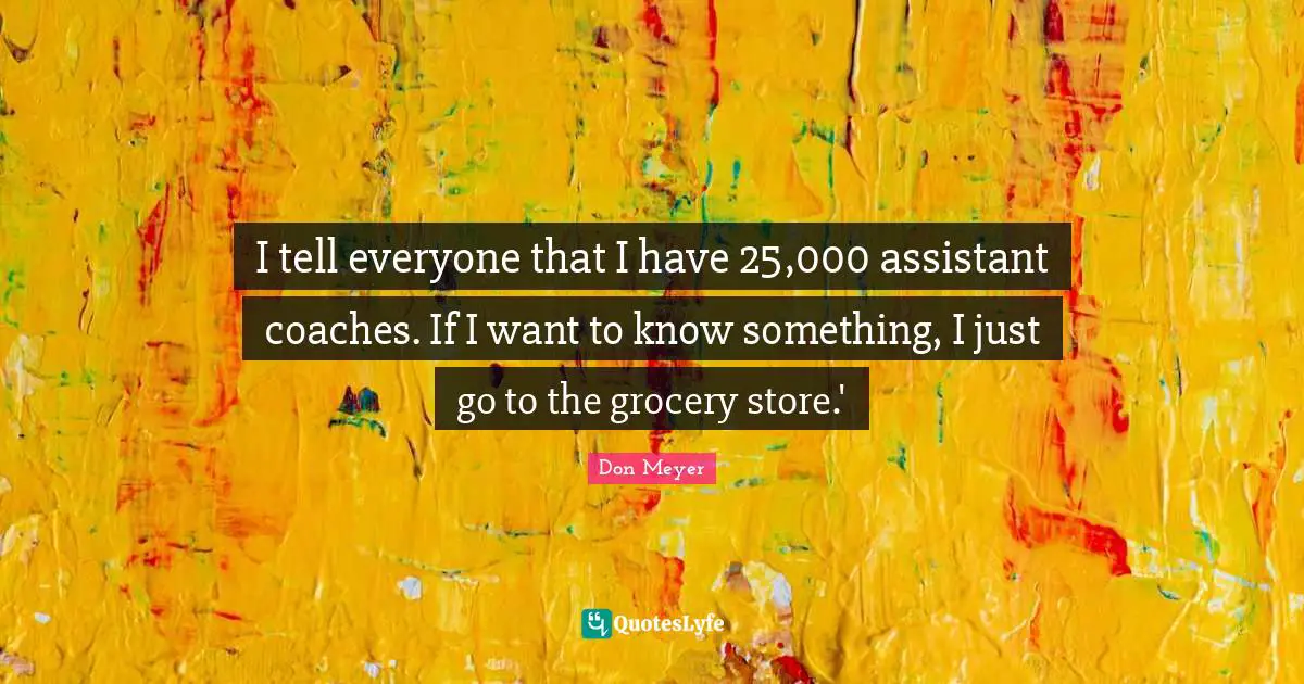 I tell everyone that I have 25,000 assistant coaches. If I want to know something, I just go to the grocery store.'
