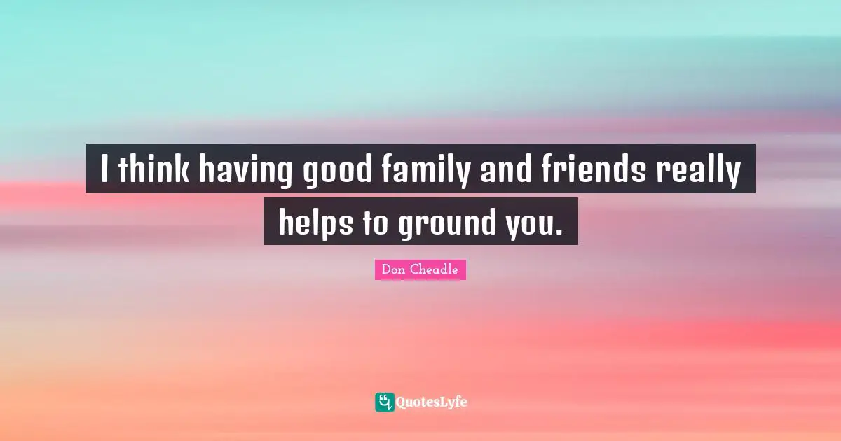 I think having good family and friends really helps to ground you.
