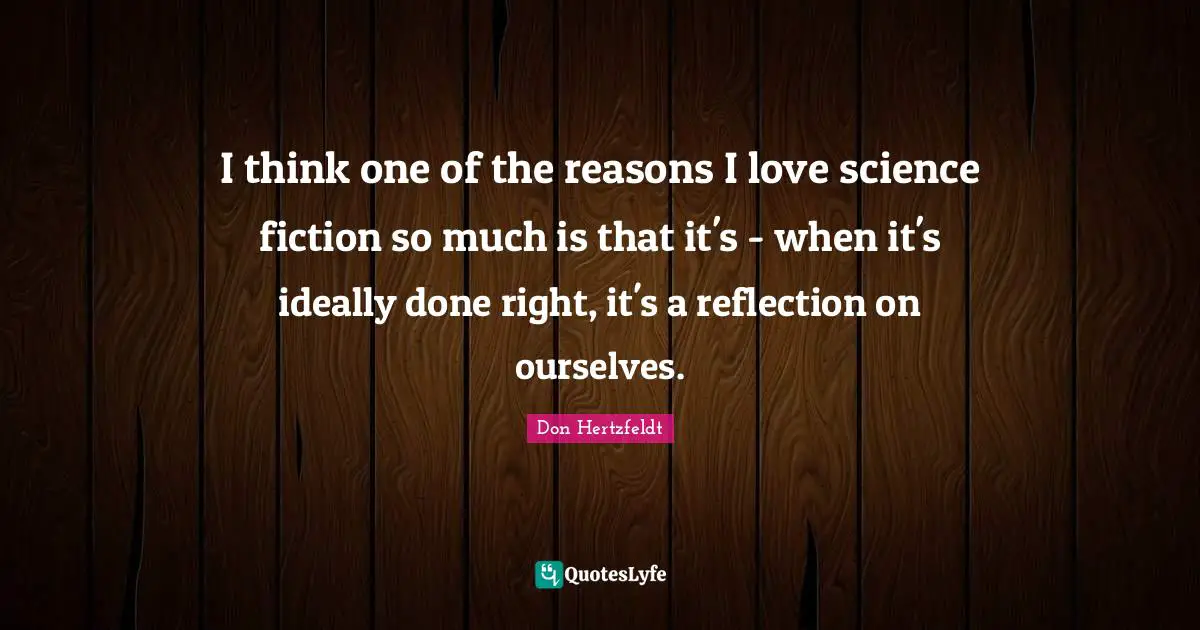 I think one of the reasons I love science fiction so much is that it's - when it's ideally done right, it's a reflection on ourselves.