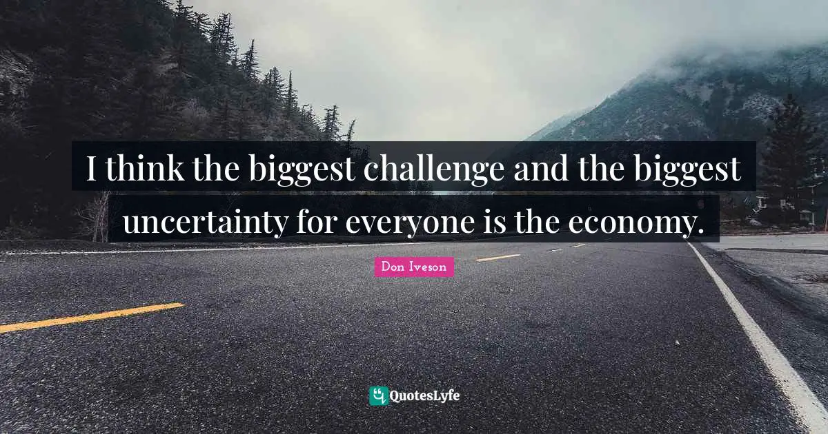 I think the biggest challenge and the biggest uncertainty for everyone is the economy.