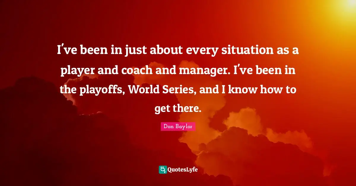 I've been in just about every situation as a player and coach and manager. I've been in the playoffs, World Series, and I know how to get there.