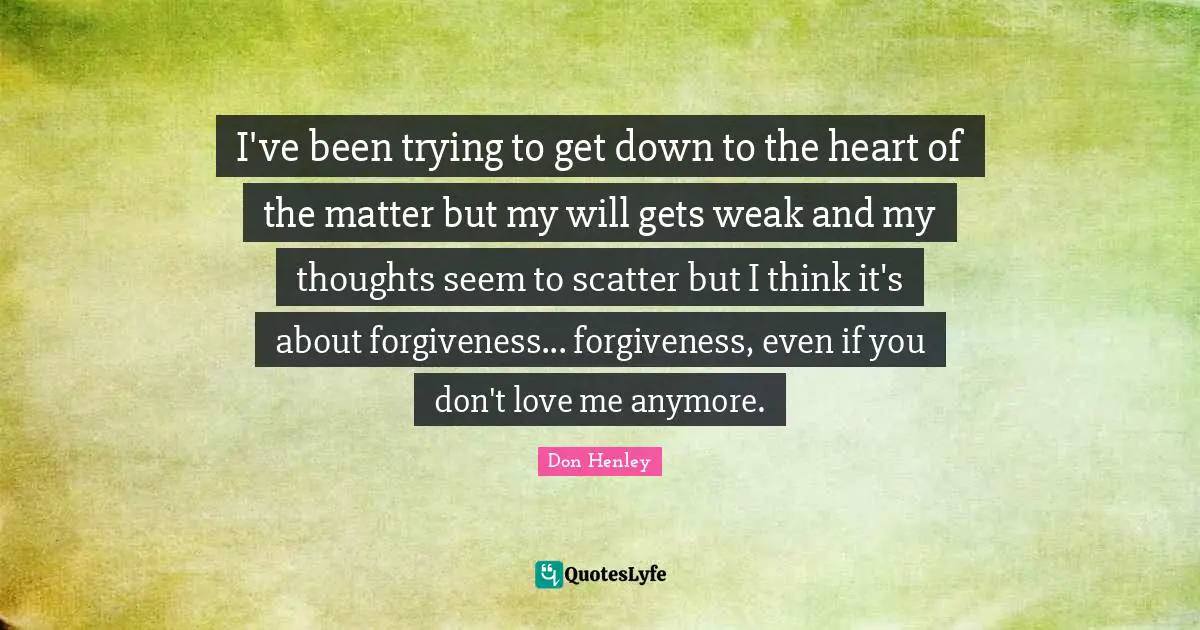I've been trying to get down to the heart of the matter but my will gets weak and my thoughts seem to scatter but I think it's about forgiveness... forgiveness, even if you don't love me anymore.