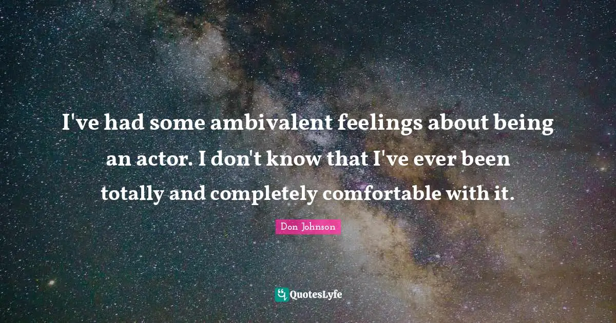 I've had some ambivalent feelings about being an actor. I don't know that I've ever been totally and completely comfortable with it.