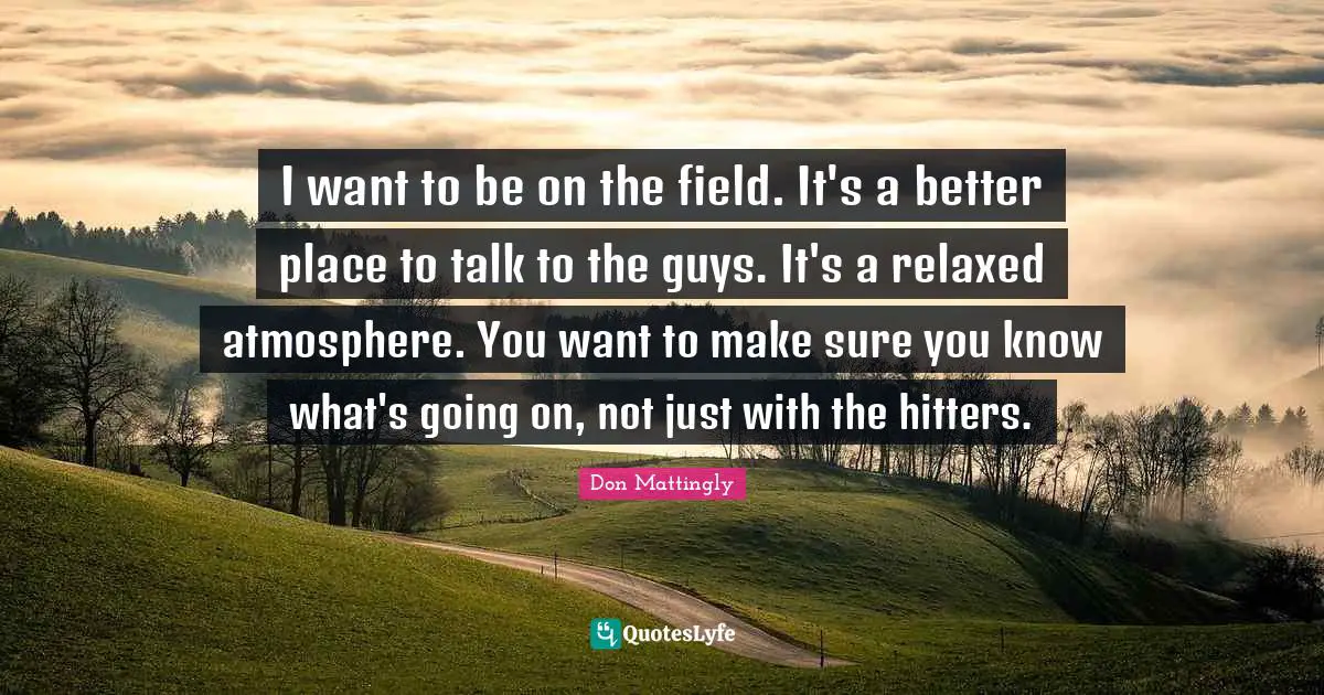 I want to be on the field. It's a better place to talk to the guys. It's a relaxed atmosphere. You want to make sure you know what's going on, not just with the hitters.