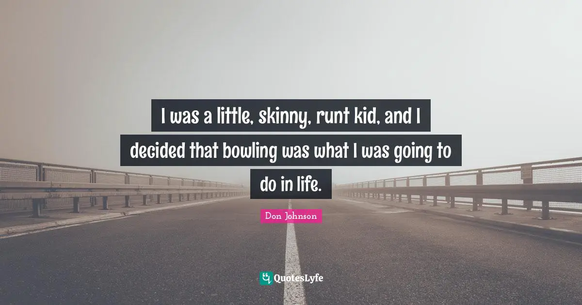 I was a little, skinny, runt kid, and I decided that bowling was what I was going to do in life.